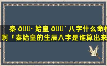 秦 🕷 始皇 🐴 八字什么命格啊「秦始皇的生辰八字是谁算出来的」